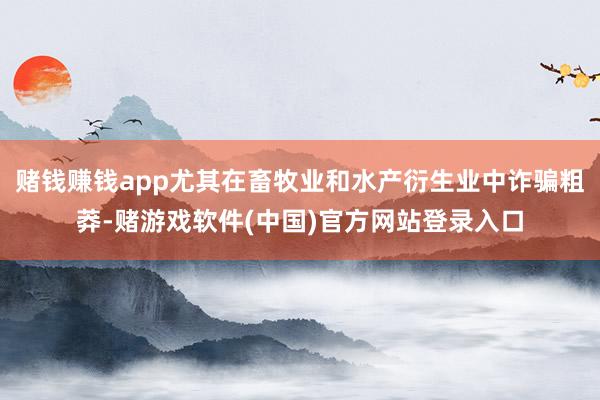 赌钱赚钱app尤其在畜牧业和水产衍生业中诈骗粗莽-赌游戏软件(中国)官方网站登录入口