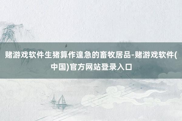 赌游戏软件生猪算作遑急的畜牧居品-赌游戏软件(中国)官方网站登录入口