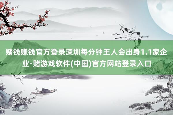 赌钱赚钱官方登录深圳每分钟王人会出身1.1家企业-赌游戏软件(中国)官方网站登录入口