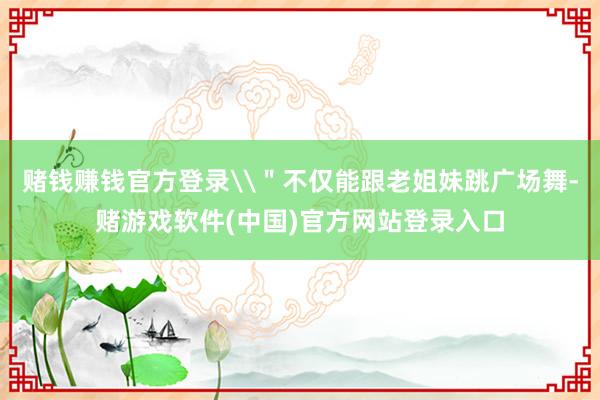 赌钱赚钱官方登录\＂不仅能跟老姐妹跳广场舞-赌游戏软件(中国)官方网站登录入口