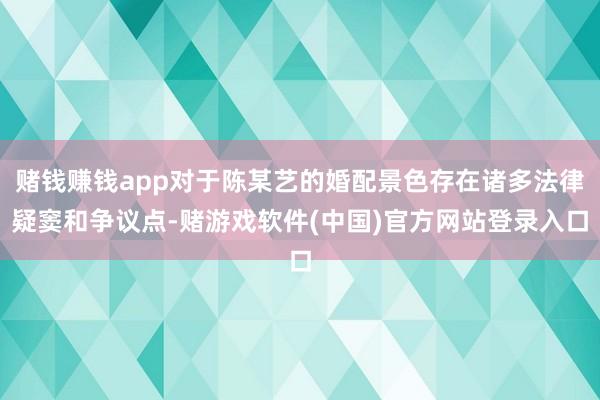 赌钱赚钱app对于陈某艺的婚配景色存在诸多法律疑窦和争议点-赌游戏软件(中国)官方网站登录入口