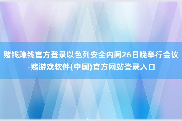 赌钱赚钱官方登录以色列安全内阁26日晚举行会议-赌游戏软件(中国)官方网站登录入口