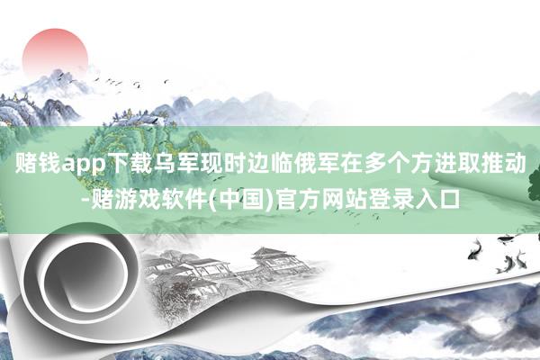 赌钱app下载乌军现时边临俄军在多个方进取推动-赌游戏软件(中国)官方网站登录入口