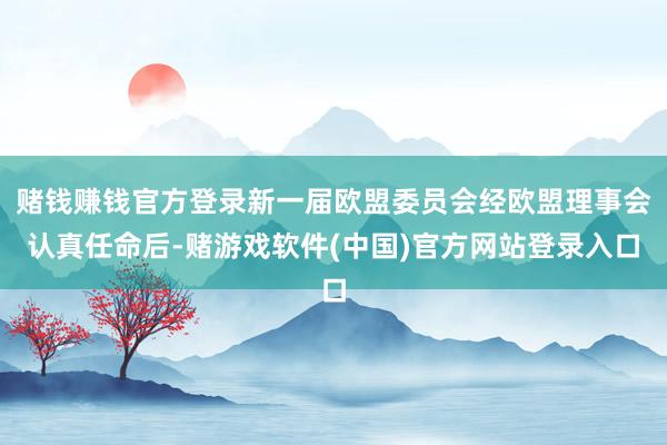 赌钱赚钱官方登录新一届欧盟委员会经欧盟理事会认真任命后-赌游戏软件(中国)官方网站登录入口
