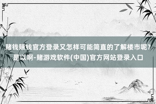 赌钱赚钱官方登录又怎样可能简直的了解楼市呢？是以啊-赌游戏软件(中国)官方网站登录入口