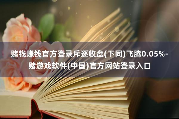 赌钱赚钱官方登录斥逐收盘(下同)飞腾0.05%-赌游戏软件(中国)官方网站登录入口