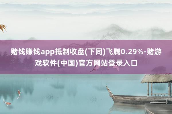 赌钱赚钱app抵制收盘(下同)飞腾0.29%-赌游戏软件(中国)官方网站登录入口