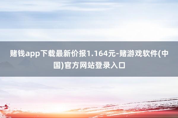 赌钱app下载最新价报1.164元-赌游戏软件(中国)官方网站登录入口