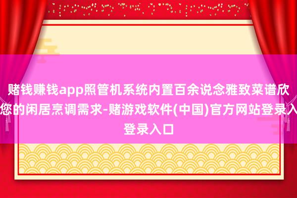 赌钱赚钱app照管机系统内置百余说念雅致菜谱欣忭您的闲居烹调需求-赌游戏软件(中国)官方网站登录入口