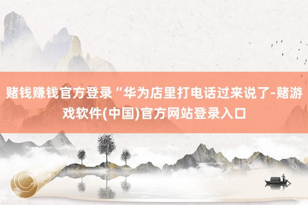 赌钱赚钱官方登录“华为店里打电话过来说了-赌游戏软件(中国)官方网站登录入口