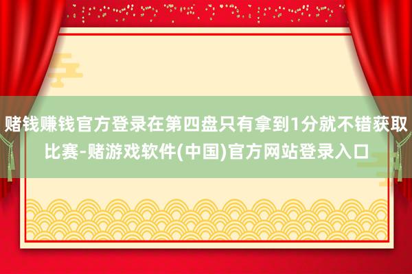 赌钱赚钱官方登录在第四盘只有拿到1分就不错获取比赛-赌游戏软件(中国)官方网站登录入口