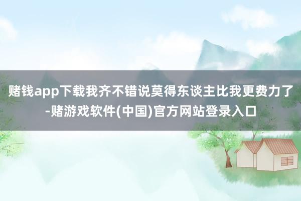 赌钱app下载我齐不错说莫得东谈主比我更费力了-赌游戏软件(中国)官方网站登录入口