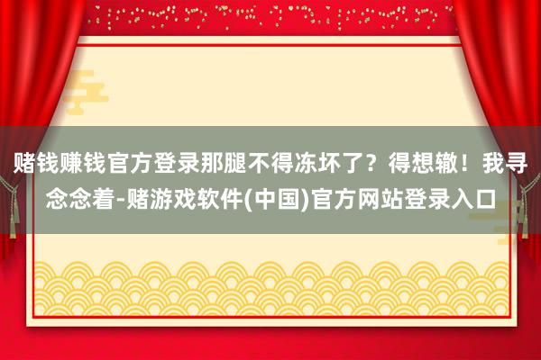 赌钱赚钱官方登录那腿不得冻坏了？得想辙！我寻念念着-赌游戏软件(中国)官方网站登录入口