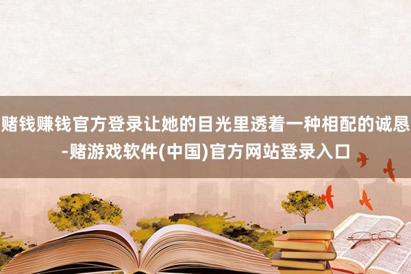 赌钱赚钱官方登录让她的目光里透着一种相配的诚恳-赌游戏软件(中国)官方网站登录入口