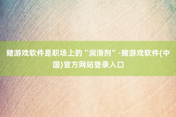 赌游戏软件是职场上的“润滑剂”-赌游戏软件(中国)官方网站登录入口