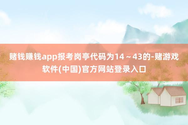 赌钱赚钱app报考岗亭代码为14～43的-赌游戏软件(中国)官方网站登录入口