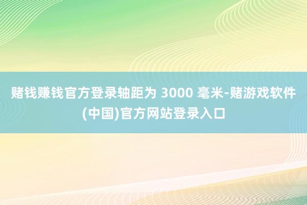 赌钱赚钱官方登录轴距为 3000 毫米-赌游戏软件(中国)官方网站登录入口