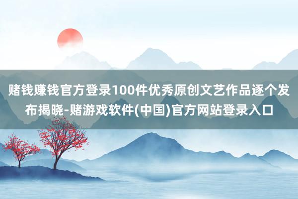 赌钱赚钱官方登录100件优秀原创文艺作品逐个发布揭晓-赌游戏软件(中国)官方网站登录入口