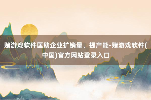 赌游戏软件匡助企业扩销量、提产能-赌游戏软件(中国)官方网站登录入口