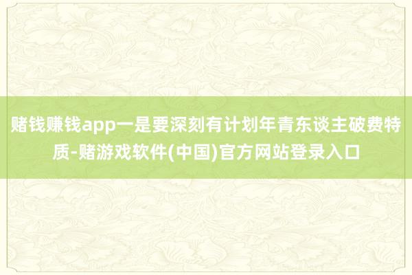 赌钱赚钱app一是要深刻有计划年青东谈主破费特质-赌游戏软件(中国)官方网站登录入口