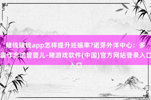 赌钱赚钱app怎样提升妊娠率?诺芽外洋中心：多囊作念试管婴儿-赌游戏软件(中国)官方网站登录入口