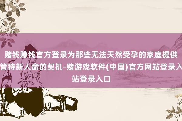 赌钱赚钱官方登录为那些无法天然受孕的家庭提供了管待新人命的契机-赌游戏软件(中国)官方网站登录入口
