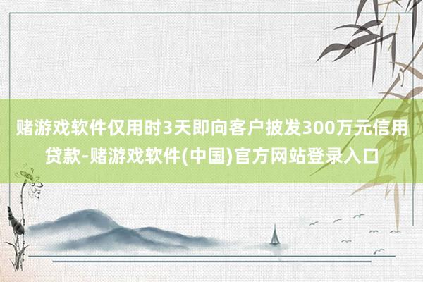 赌游戏软件仅用时3天即向客户披发300万元信用贷款-赌游戏软件(中国)官方网站登录入口