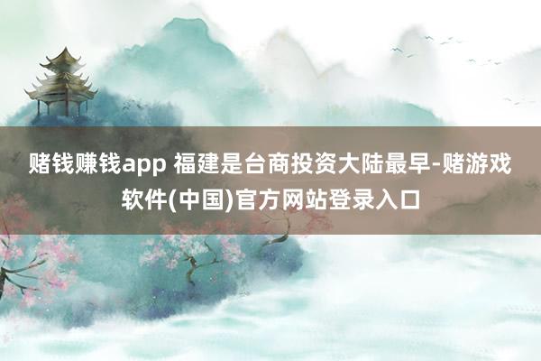 赌钱赚钱app 　　福建是台商投资大陆最早-赌游戏软件(中国)官方网站登录入口