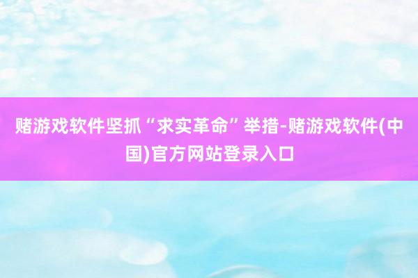 赌游戏软件坚抓“求实革命”举措-赌游戏软件(中国)官方网站登录入口