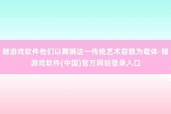 赌游戏软件他们以舞狮这一传统艺术容貌为载体-赌游戏软件(中国)官方网站登录入口