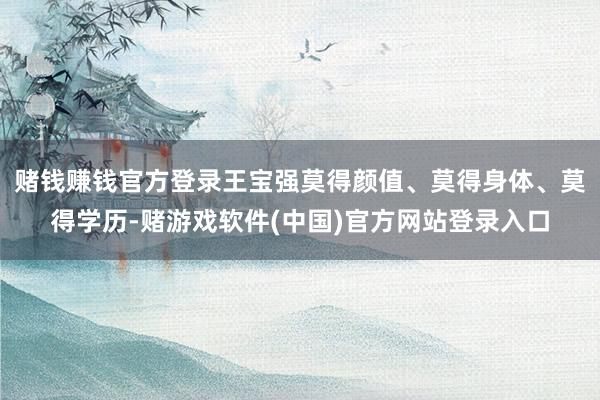 赌钱赚钱官方登录王宝强莫得颜值、莫得身体、莫得学历-赌游戏软件(中国)官方网站登录入口