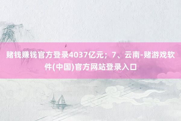 赌钱赚钱官方登录4037亿元；7、云南-赌游戏软件(中国)官方网站登录入口