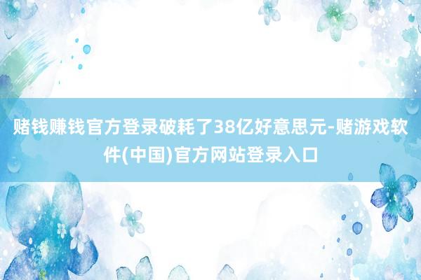 赌钱赚钱官方登录破耗了38亿好意思元-赌游戏软件(中国)官方网站登录入口