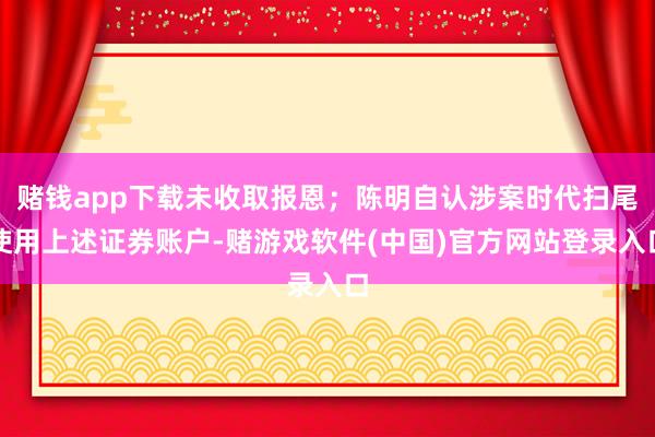 赌钱app下载未收取报恩；陈明自认涉案时代扫尾使用上述证券账户-赌游戏软件(中国)官方网站登录入口