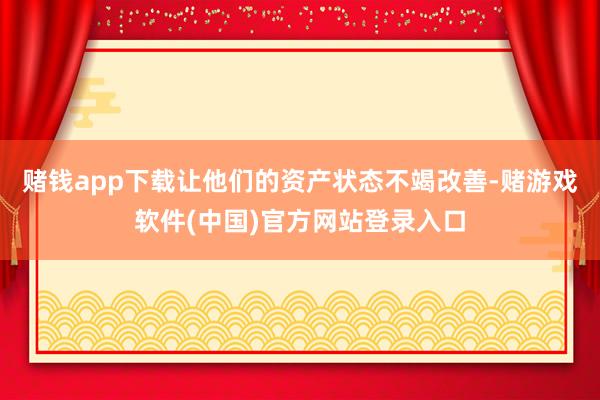 赌钱app下载让他们的资产状态不竭改善-赌游戏软件(中国)官方网站登录入口