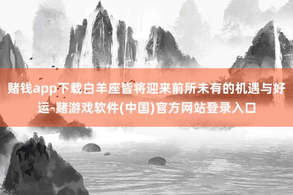 赌钱app下载白羊座皆将迎来前所未有的机遇与好运-赌游戏软件(中国)官方网站登录入口