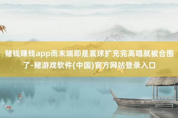 赌钱赚钱app而末端即是寰球扩充完高唱就被合围了-赌游戏软件(中国)官方网站登录入口