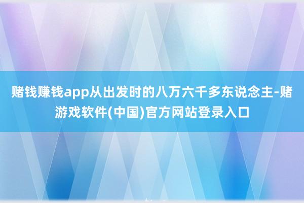 赌钱赚钱app从出发时的八万六千多东说念主-赌游戏软件(中国)官方网站登录入口
