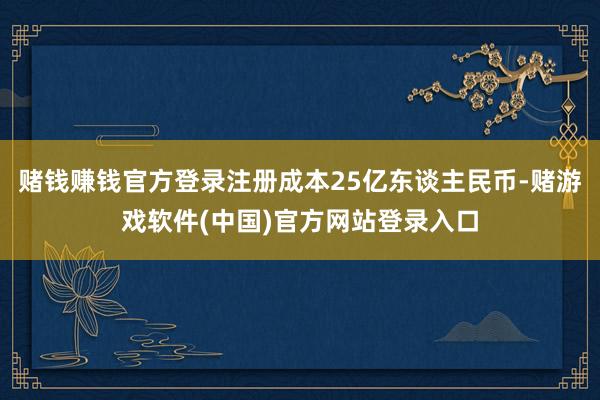 赌钱赚钱官方登录注册成本25亿东谈主民币-赌游戏软件(中国)官方网站登录入口