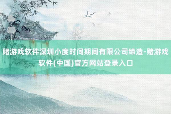 赌游戏软件深圳小度时间期间有限公司缔造-赌游戏软件(中国)官方网站登录入口