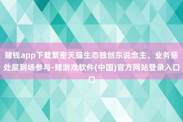 赌钱app下载繁密天猫生态独创东说念主、业务惩处层到场参与-赌游戏软件(中国)官方网站登录入口