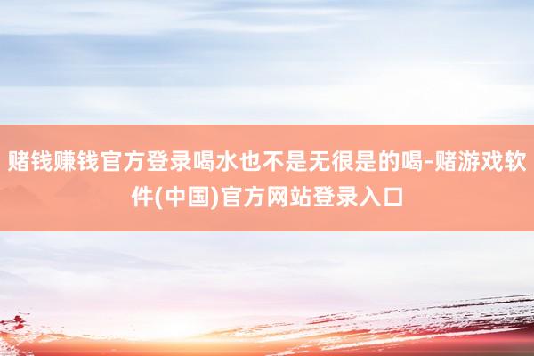 赌钱赚钱官方登录喝水也不是无很是的喝-赌游戏软件(中国)官方网站登录入口