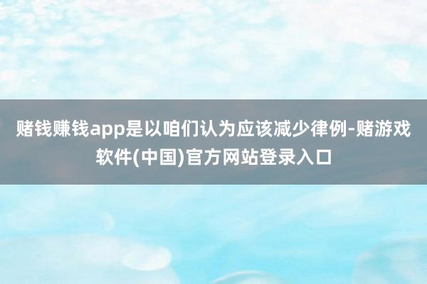 赌钱赚钱app是以咱们认为应该减少律例-赌游戏软件(中国)官方网站登录入口