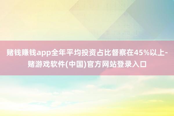 赌钱赚钱app全年平均投资占比督察在45%以上-赌游戏软件(中国)官方网站登录入口