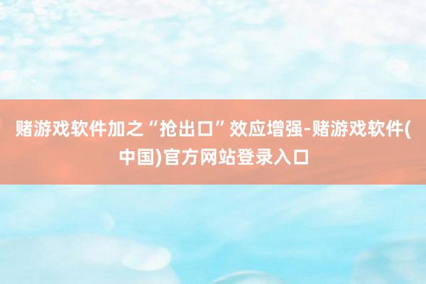 赌游戏软件加之“抢出口”效应增强-赌游戏软件(中国)官方网站登录入口