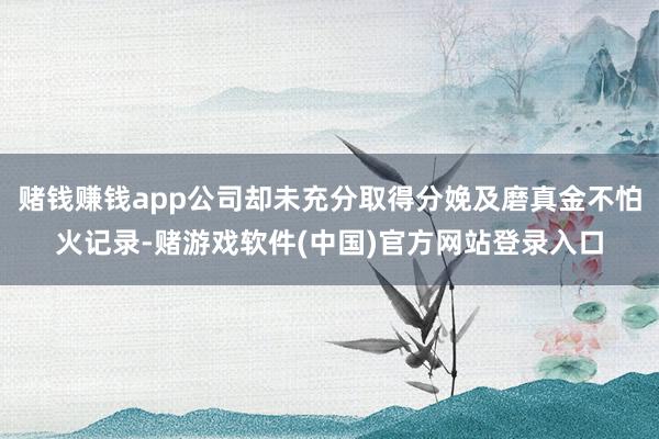 赌钱赚钱app公司却未充分取得分娩及磨真金不怕火记录-赌游戏软件(中国)官方网站登录入口