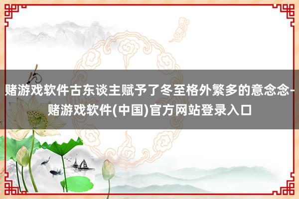 赌游戏软件古东谈主赋予了冬至格外繁多的意念念-赌游戏软件(中国)官方网站登录入口