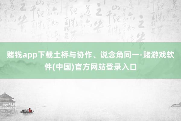 赌钱app下载土桥与协作、说念角同一-赌游戏软件(中国)官方网站登录入口