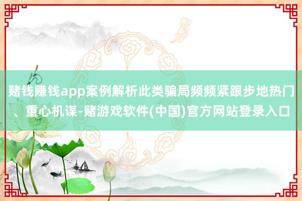 赌钱赚钱app案例解析此类骗局频频紧跟步地热门、重心机谋-赌游戏软件(中国)官方网站登录入口