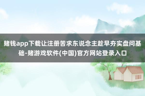 赌钱app下载让注册苦求东说念主趁早夯实盘问基础-赌游戏软件(中国)官方网站登录入口